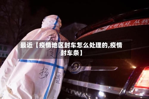 最近【疫情地区封车怎么处理的,疫情封车条】