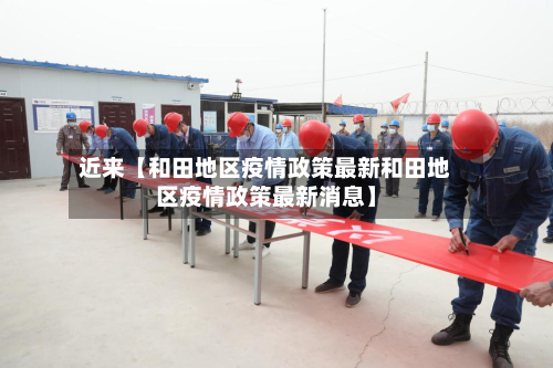 近来【和田地区疫情政策最新和田地区疫情政策最新消息】