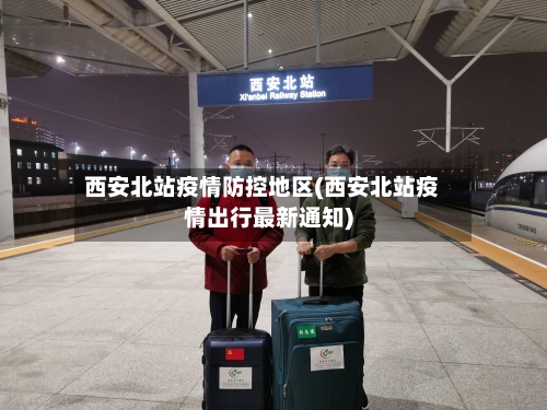 西安北站疫情防控地区(西安北站疫情出行最新通知)