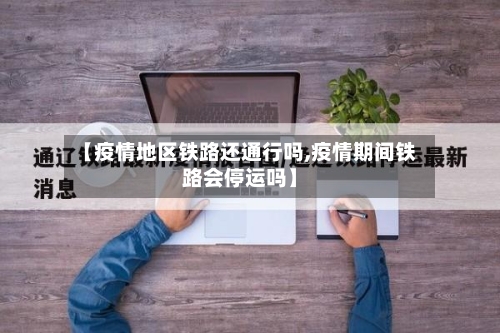 【疫情地区铁路还通行吗,疫情期间铁路会停运吗】-第2张图片