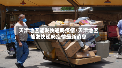 天津地区能发快递吗疫情/天津地区能发快递吗疫情最新消息-第2张图片